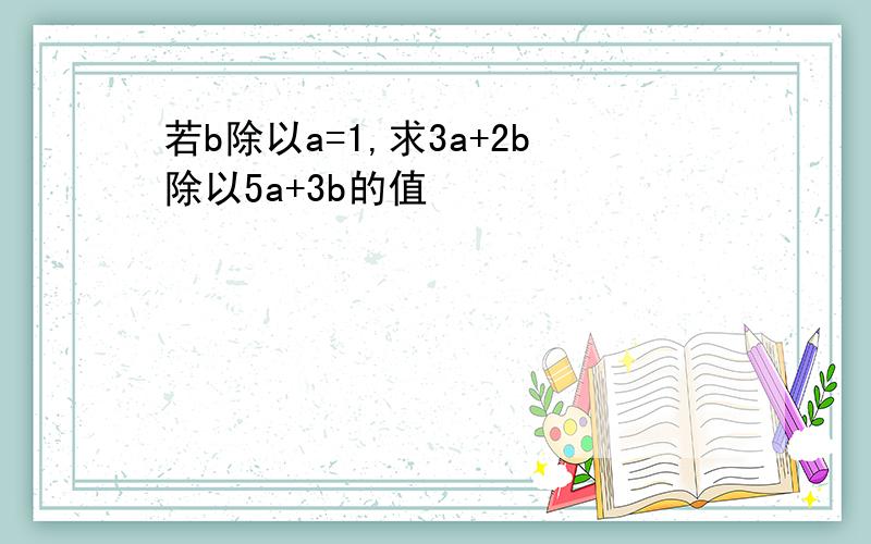 若b除以a=1,求3a+2b除以5a+3b的值