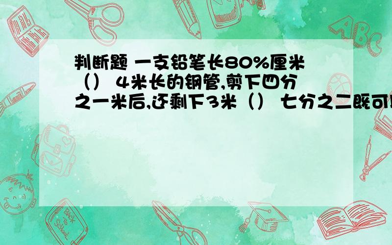 判断题 一支铅笔长80%厘米（） 4米长的钢管,剪下四分之一米后,还剩下3米（） 七分之二既可以看做一个分