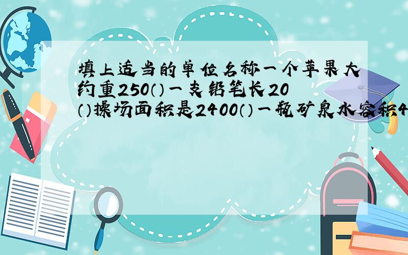 填上适当的单位名称一个苹果大约重250（）一支铅笔长20（）操场面积是2400（）一瓶矿泉水容积450（）李乐跑100米