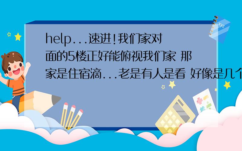 help...速进!我们家对面的5楼正好能俯视我们家 那家是住宿滴...老是有人是看 好像是几个男滴..咱可是个纯洁德孩