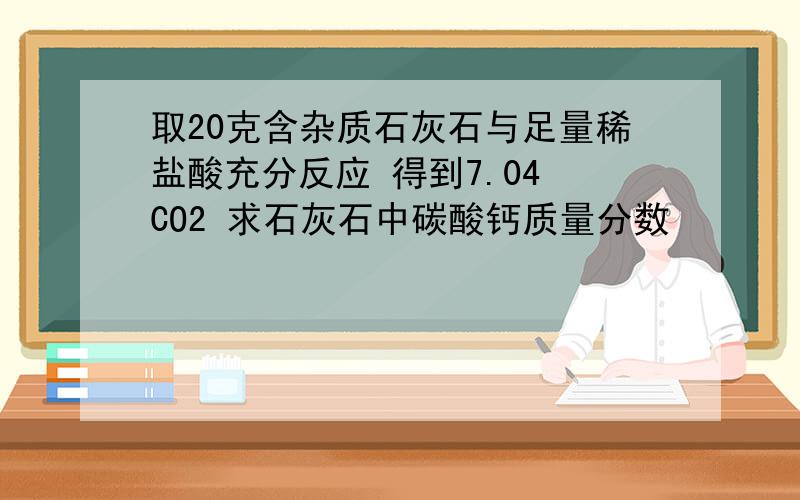 取20克含杂质石灰石与足量稀盐酸充分反应 得到7.04 CO2 求石灰石中碳酸钙质量分数