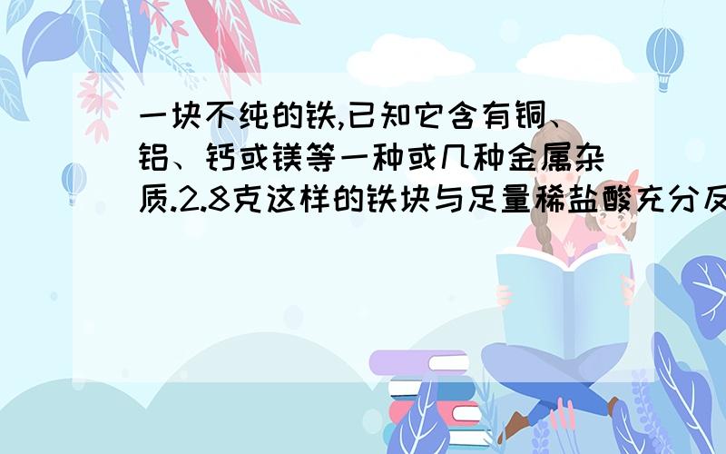 一块不纯的铁,已知它含有铜、铝、钙或镁等一种或几种金属杂质.2.8克这样的铁块与足量稀盐酸充分反应时,