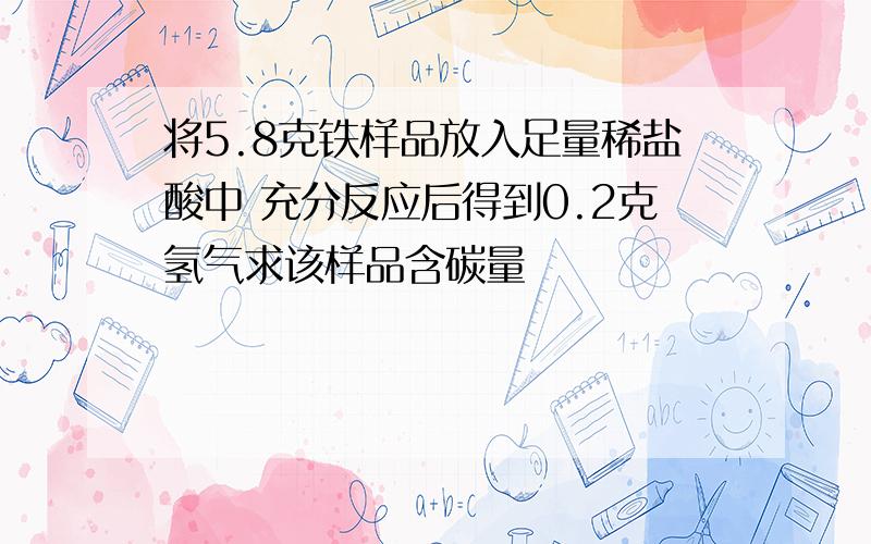 将5.8克铁样品放入足量稀盐酸中 充分反应后得到0.2克氢气求该样品含碳量