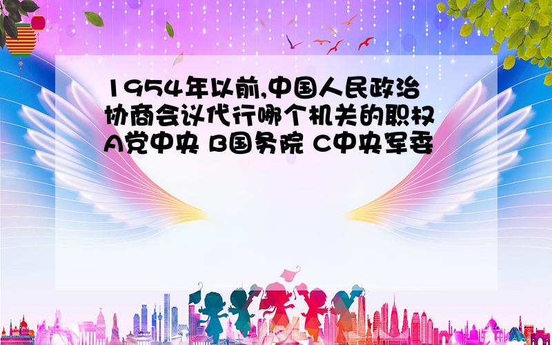 1954年以前,中国人民政治协商会议代行哪个机关的职权 A党中央 B国务院 C中央军委