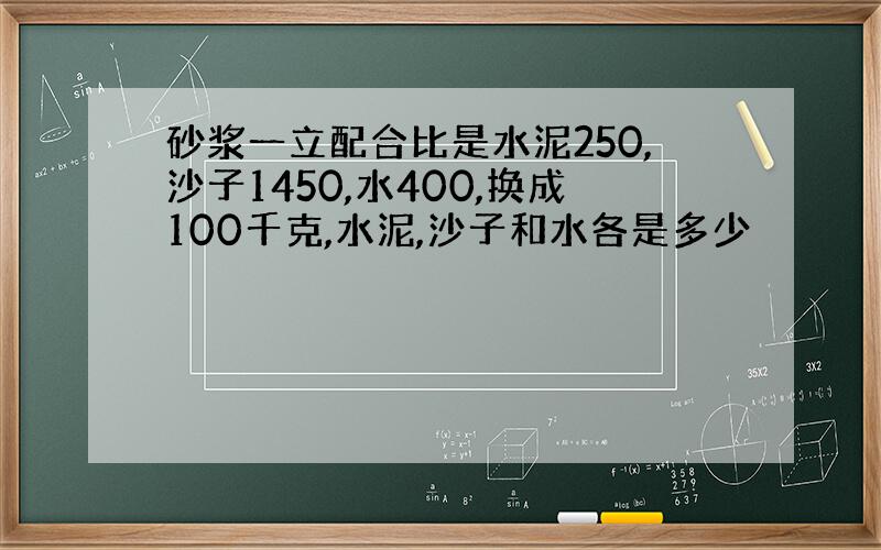 砂浆一立配合比是水泥250,沙子1450,水400,换成100千克,水泥,沙子和水各是多少