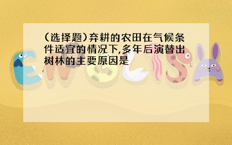 (选择题)弃耕的农田在气候条件适宜的情况下,多年后演替出树林的主要原因是