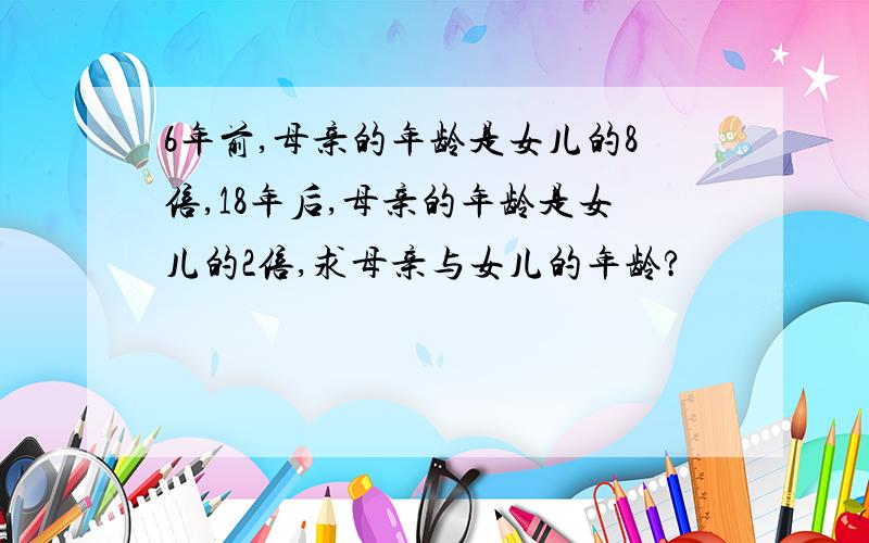 6年前,母亲的年龄是女儿的8倍,18年后,母亲的年龄是女儿的2倍,求母亲与女儿的年龄?