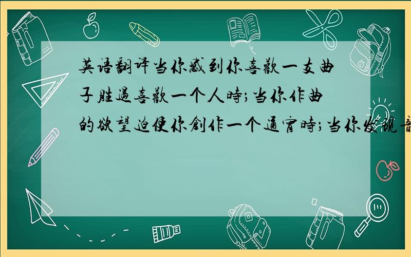 英语翻译当你感到你喜欢一支曲子胜过喜欢一个人时；当你作曲的欲望迫使你创作一个通宵时；当你发现音乐对你的吸引力是这个世界上