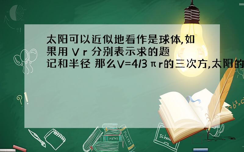 太阳可以近似地看作是球体,如果用 V r 分别表示求的题记和半径 那么V=4/3πr的三次方,太阳的半径约为