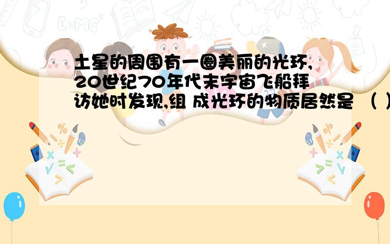 土星的周围有一圈美丽的光环,20世纪70年代末宇宙飞船拜访她时发现,组 成光环的物质居然是 （ ） （A）土星表面激烈运