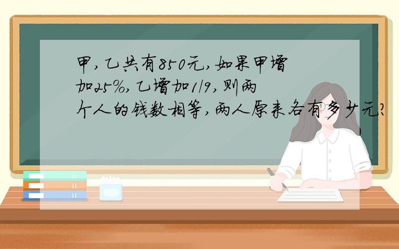 甲,乙共有850元,如果甲增加25%,乙增加1/9,则两个人的钱数相等,两人原来各有多少元?