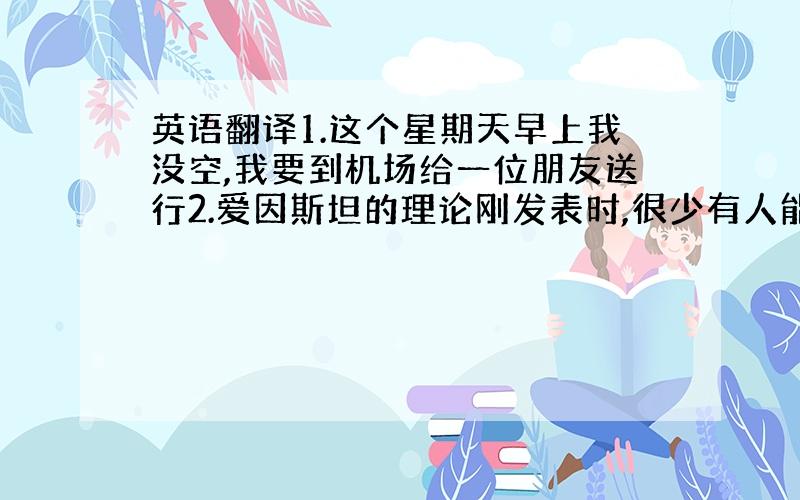 英语翻译1.这个星期天早上我没空,我要到机场给一位朋友送行2.爱因斯坦的理论刚发表时,很少有人能够理解,但是,后来它改变