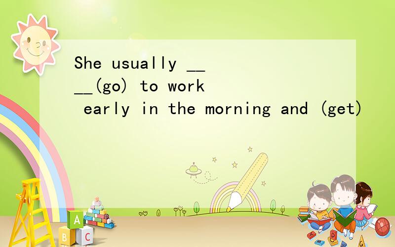 She usually ____(go) to work early in the morning and (get)