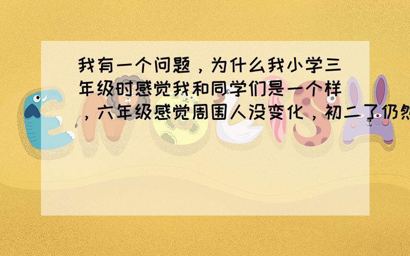 我有一个问题，为什么我小学三年级时感觉我和同学们是一个样，六年级感觉周围人没变化，初二了仍然感觉没变化，以前觉得初二的人