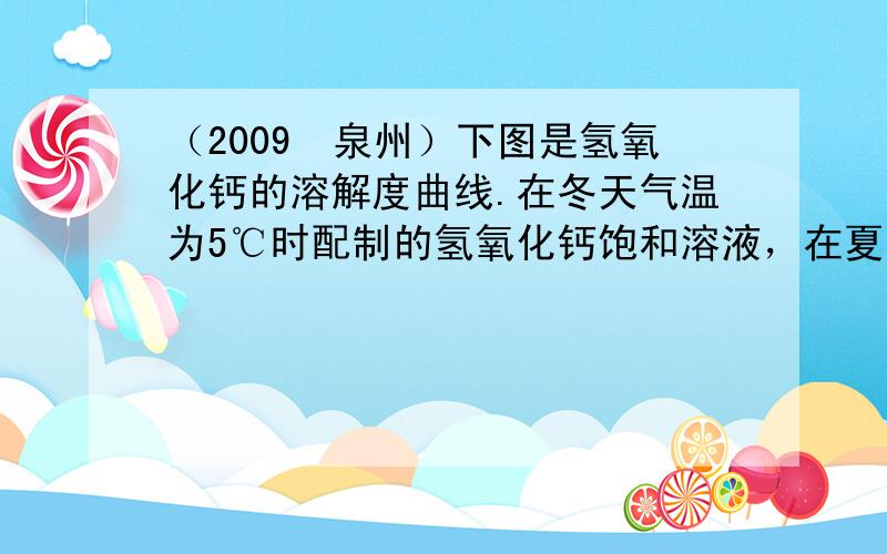 （2009•泉州）下图是氢氧化钙的溶解度曲线.在冬天气温为5℃时配制的氢氧化钙饱和溶液，在夏天气温为38℃时（水的蒸发忽