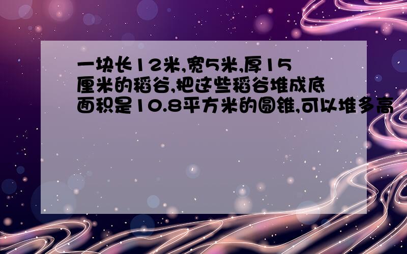 一块长12米,宽5米,厚15厘米的稻谷,把这些稻谷堆成底面积是10.8平方米的圆锥,可以堆多高