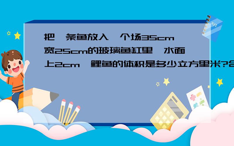 把一条鱼放入一个场35cm,宽25cm的玻璃鱼缸里,水面上2cm,鲤鱼的体积是多少立方里米?合多少立方分米?