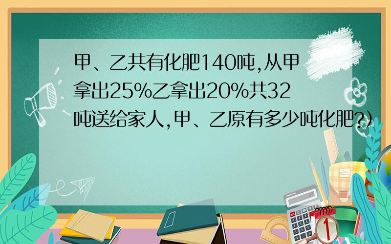 甲、乙共有化肥140吨,从甲拿出25%乙拿出20%共32吨送给家人,甲、乙原有多少吨化肥?）