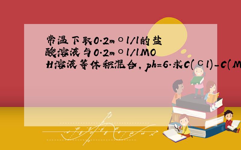 常温下取0.2mοl/l的盐酸溶液与0.2mοl/lMOH溶液等体积混合,ph=6.求C(сl)-C(M+)=?C(H+