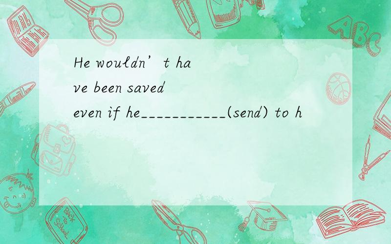 He wouldn’t have been saved even if he___________(send) to h