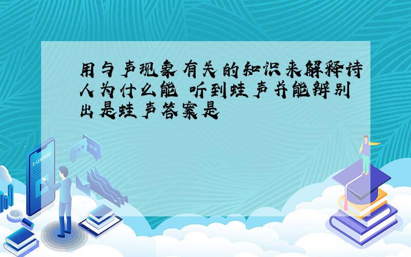 用与声现象有关的知识来解释诗人为什么能 听到蛙声并能辨别出是蛙声答案是