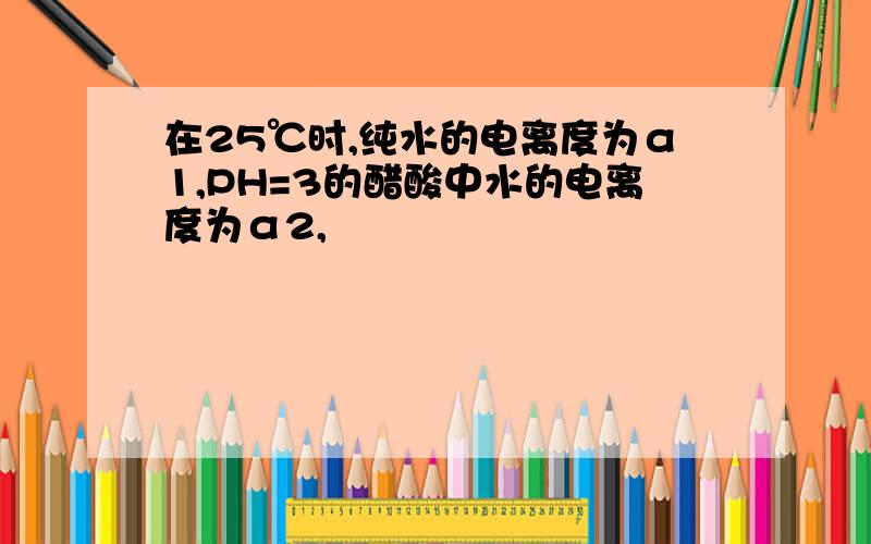 在25℃时,纯水的电离度为α1,PH=3的醋酸中水的电离度为α2,