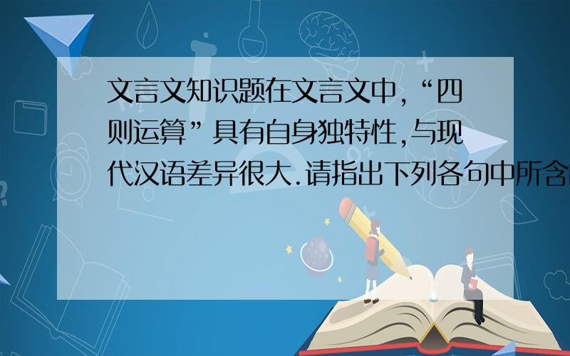 文言文知识题在文言文中,“四则运算”具有自身独特性,与现代汉语差异很大.请指出下列各句中所含的四则运算类型,在括号内标出