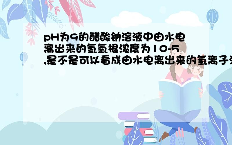 pH为9的醋酸钠溶液中由水电离出来的氢氧根浓度为10-5,是不是可以看成由水电离出来的氢离子浓度也是10-5,