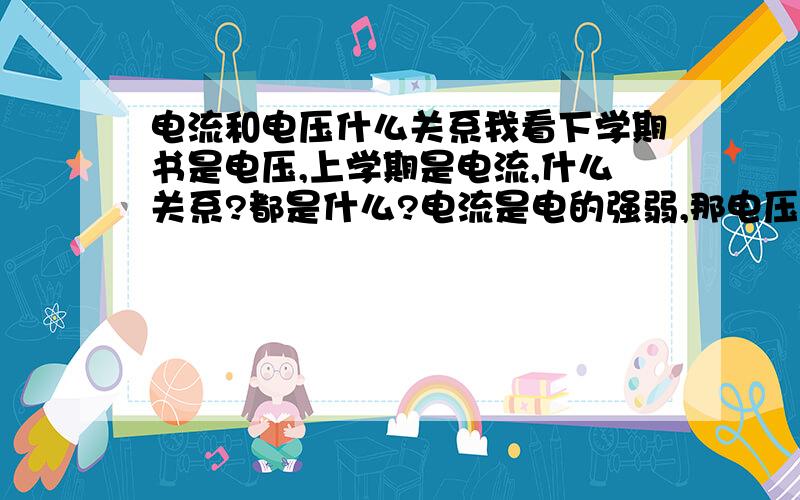 电流和电压什么关系我看下学期书是电压,上学期是电流,什么关系?都是什么?电流是电的强弱,那电压是什么?电滴压力?