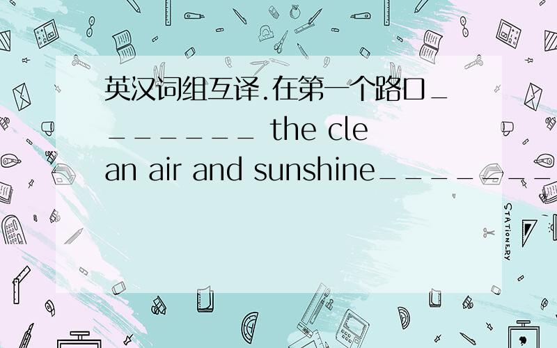 英汉词组互译.在第一个路口_______ the clean air and sunshine_________go d