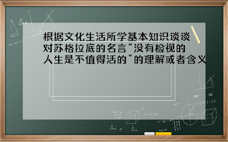 根据文化生活所学基本知识谈谈对苏格拉底的名言“没有检视的人生是不值得活的”的理解或者含义