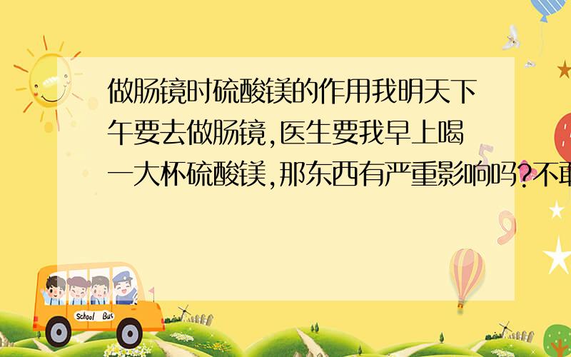 做肠镜时硫酸镁的作用我明天下午要去做肠镜,医生要我早上喝一大杯硫酸镁,那东西有严重影响吗?不敢喝啊!喝完拉肚拉得厉害吗?