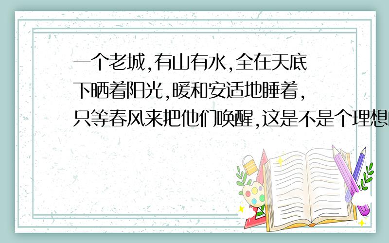 一个老城,有山有水,全在天底下晒着阳光,暖和安适地睡着,只等春风来把他们唤醒,这是不是个理想的境界?（加点词“睡着”“唤