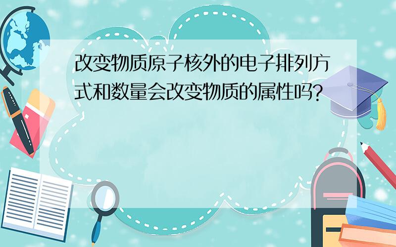 改变物质原子核外的电子排列方式和数量会改变物质的属性吗?