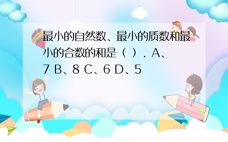 最小的自然数、最小的质数和最小的合数的和是（ ）. A、7 B、8 C、6 D、5