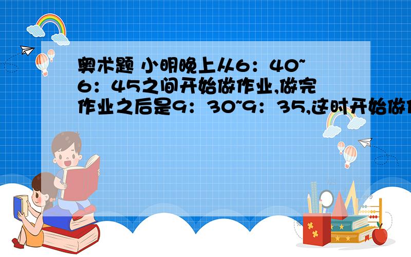 奥术题 小明晚上从6：40~6：45之间开始做作业,做完作业之后是9：30~9：35,这时开始做作业时的时针跟做完作业之