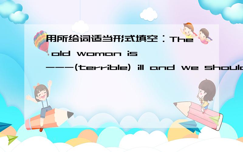 用所给词适当形式填空：The old woman is ---(terrible) ill and we should