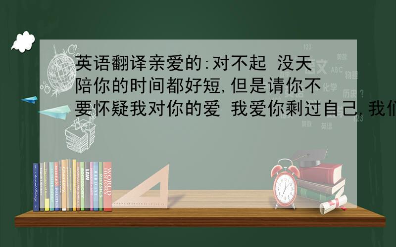 英语翻译亲爱的:对不起 没天陪你的时间都好短,但是请你不要怀疑我对你的爱 我爱你剩过自己,我们的爱是那样的卑微,虽然我们