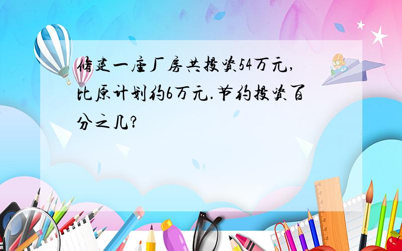 修建一座厂房共投资54万元,比原计划约6万元.节约投资百分之几?