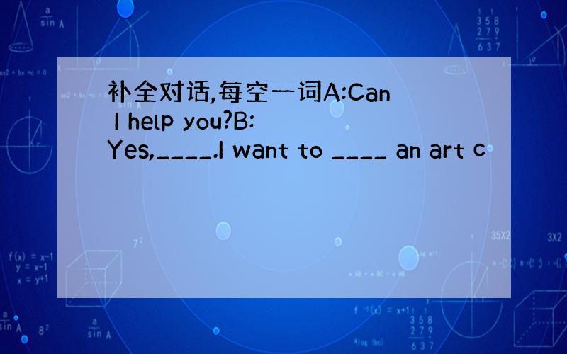 补全对话,每空一词A:Can I help you?B:Yes,____.I want to ____ an art c