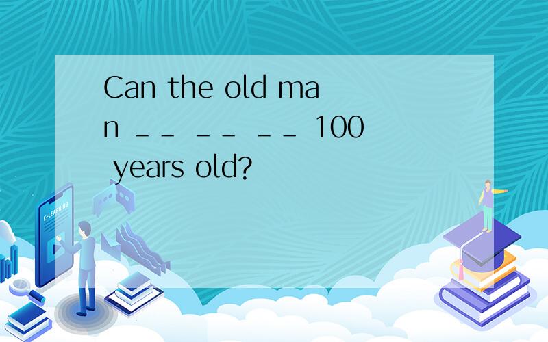 Can the old man ＿＿ ＿＿ ＿＿ 100 years old?