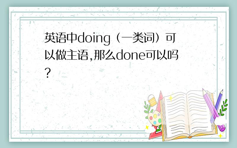 英语中doing（一类词）可以做主语,那么done可以吗?