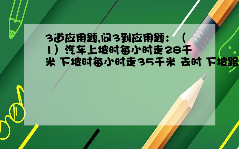 3道应用题,问3到应用题：（1）汽车上坡时每小时走28千米 下坡时每小时走35千米 去时 下坡路程比上坡路程的2倍还少1