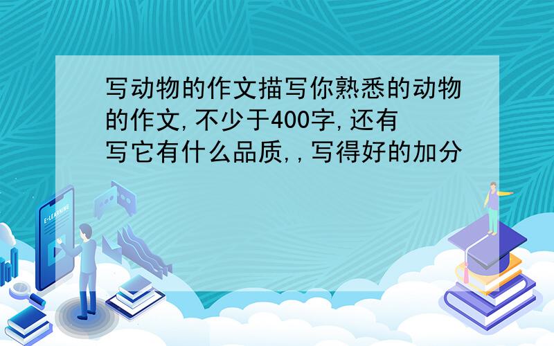 写动物的作文描写你熟悉的动物的作文,不少于400字,还有写它有什么品质,,写得好的加分