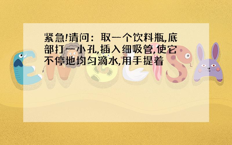 紧急!请问：取一个饮料瓶,底部打一小孔,插入细吸管,使它不停地均匀滴水,用手提着