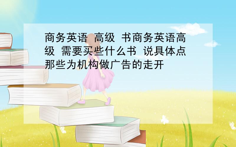 商务英语 高级 书商务英语高级 需要买些什么书 说具体点那些为机构做广告的走开