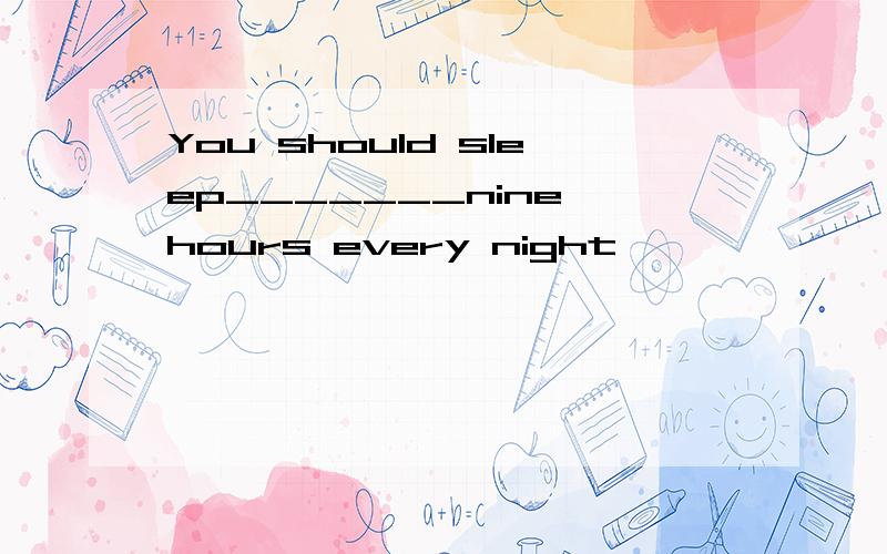 You should sleep_______nine hours every night