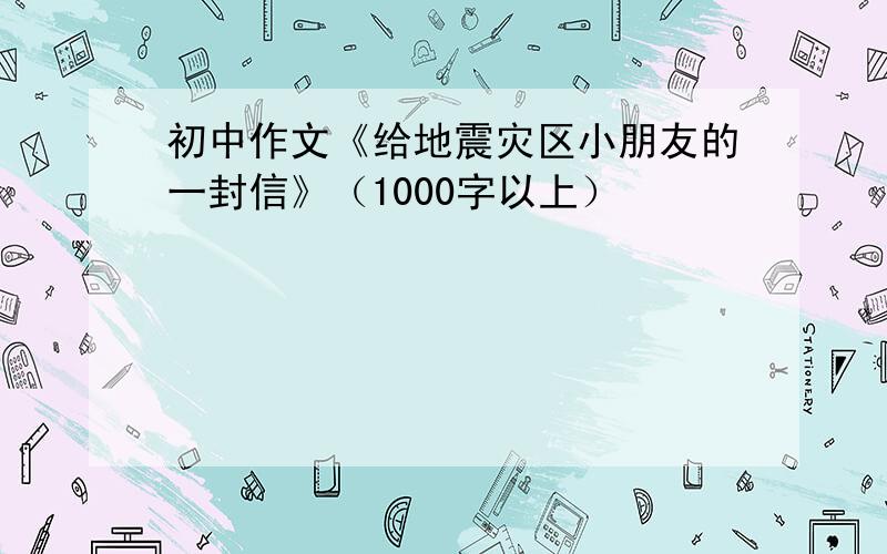 初中作文《给地震灾区小朋友的一封信》（1000字以上）