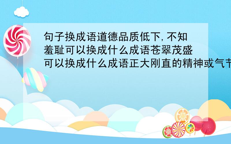 句子换成语道德品质低下,不知羞耻可以换成什么成语苍翠茂盛可以换成什么成语正大刚直的精神或气节可以换成什么成语