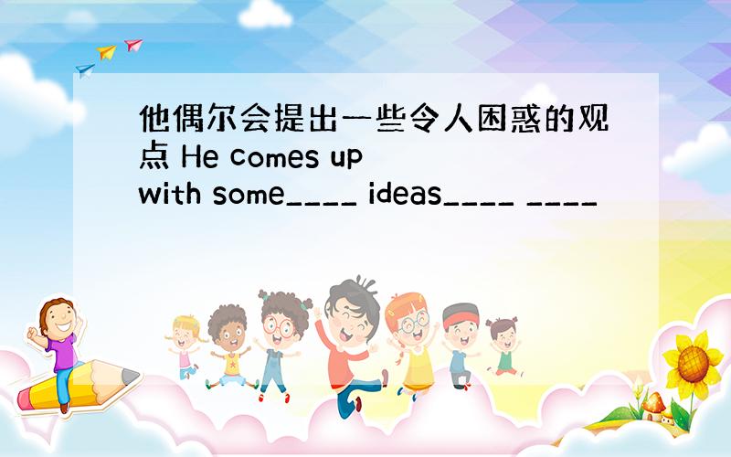 他偶尔会提出一些令人困惑的观点 He comes up with some____ ideas____ ____